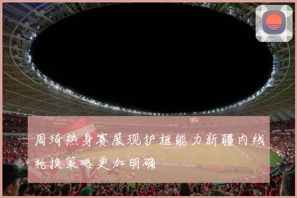 周琦热身赛展现护框能力新疆内线轮换策略更加明确