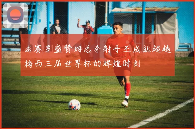 龙赛罗盛赞姆总夺射手王成就超越梅西三届世界杯的辉煌时刻