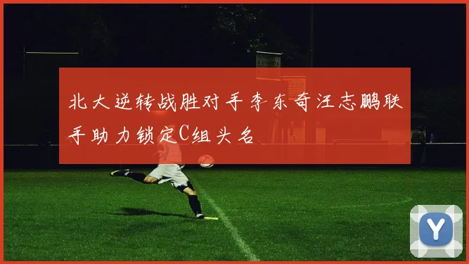 北大逆转战胜对手李东奇汪志鹏联手助力锁定C组头名
